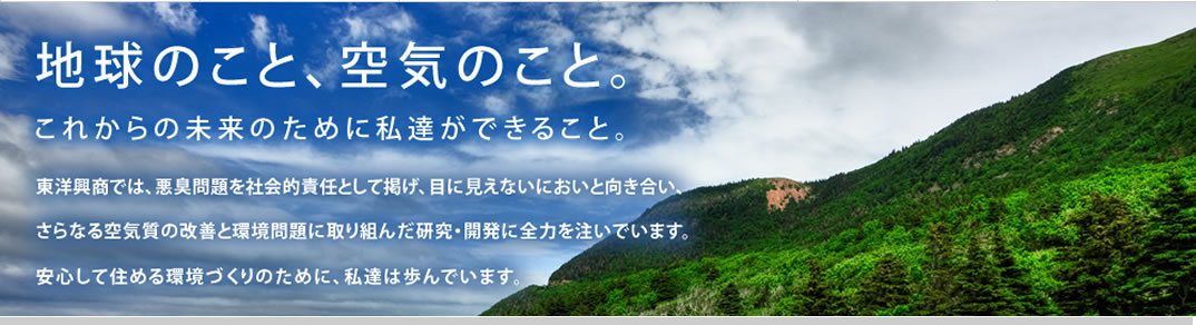 地球のこと、空気のこと。これからの未来のために私達ができること。東洋興商では、悪臭問題を社会的責任として掲げ、目に見えないにおいと向き合い、さらなる空気質の改善と環境問題に取り組んだ研究・開発に全力を注いでいます。安心して住める環境づくりのために、私達は歩んでいます。